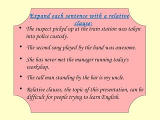 Relative clauses, the topic of this presentation, can be difficult for people trying to learn English. Expand each sentence with a relative clause: The suspect picked up at the train station was taken into police custody. The second song played by the band was awesome. She has never met the manager running today's workshop. The tall man standing by the bar is my uncle. 