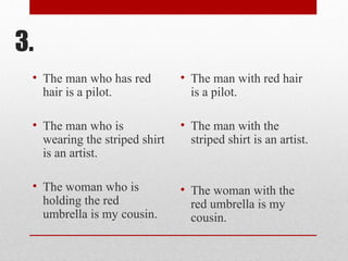 3.
• The man who has red
hair is a pilot.
• The man who is
wearing the striped shirt
is an artist.
• The woman who is
holding the red
umbrella is my cousin.
• The man with red hair
is a pilot.
• The man with the
striped shirt is an artist.
• The woman with the
red umbrella is my
cousin.
 