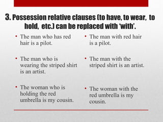 3. Possession relative clauses (to have, to wear, to
hold, etc.) can be replaced with ‘with’.
• The man who has red
hair is a pilot.
• The man who is
wearing the striped shirt
is an artist.
• The woman who is
holding the red
umbrella is my cousin.
• The man with red hair
is a pilot.
• The man with the
striped shirt is an artist.
• The woman with the
red umbrella is my
cousin.
 