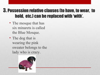 • The mosque that has
six minarets is called
the Blue Mosque.
• The dog that is
wearing the pink
sweater belongs to the
lady who is crazy.
3. Possession relative clauses (to have, to wear, to
hold, etc.) can be replaced with ‘with’.
 
