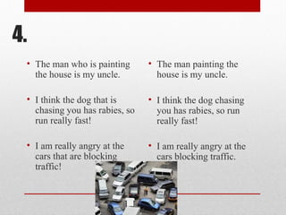 4.
• The man who is painting
the house is my uncle.
• I think the dog that is
chasing you has rabies, so
run really fast!
• I am really angry at the
cars that are blocking
traffic!
• The man painting the
house is my uncle.
• I think the dog chasing
you has rabies, so run
really fast!
• I am really angry at the
cars blocking traffic.
 
