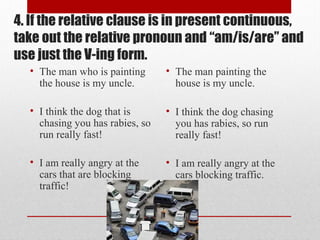 4. If the relative clause is in present continuous,
take out the relative pronoun and “am/is/are” and
use just the V-ing form.
• The man who is painting
the house is my uncle.
• I think the dog that is
chasing you has rabies, so
run really fast!
• I am really angry at the
cars that are blocking
traffic!
• The man painting the
house is my uncle.
• I think the dog chasing
you has rabies, so run
really fast!
• I am really angry at the
cars blocking traffic.
 