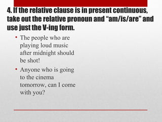 4. If the relative clause is in present continuous,
take out the relative pronoun and “am/is/are” and
use just the V-ing form.
• The people who are
playing loud music
after midnight should
be shot!
• Anyone who is going
to the cinema
tomorrow, can I come
with you?
 