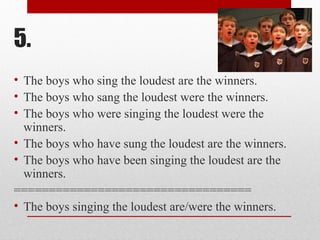 5.
• The boys who sing the loudest are the winners.
• The boys who sang the loudest were the winners.
• The boys who were singing the loudest were the
winners.
• The boys who have sung the loudest are the winners.
• The boys who have been singing the loudest are the
winners.
==================================
• The boys singing the loudest are/were the winners.
 