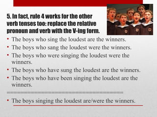 5. In fact, rule 4 works for the other
verb tenses too: replace the relative
pronoun and verb with the V-ing form.
• The boys who sing the loudest are the winners.
• The boys who sang the loudest were the winners.
• The boys who were singing the loudest were the
winners.
• The boys who have sung the loudest are the winners.
• The boys who have been singing the loudest are the
winners.
==================================
• The boys singing the loudest are/were the winners.
 