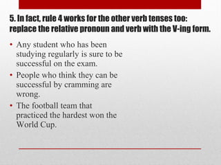 • Any student who has been
studying regularly is sure to be
successful on the exam.
• People who think they can be
successful by cramming are
wrong.
• The football team that
practiced the hardest won the
World Cup.
5. In fact, rule 4 works for the other verb tenses too:
replace the relative pronoun and verb with the V-ing form.
 
