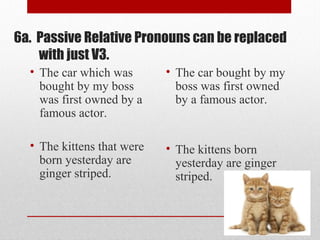 6a. Passive Relative Pronouns can be replaced
with just V3.
• The car which was
bought by my boss
was first owned by a
famous actor.
• The kittens that were
born yesterday are
ginger striped.
• The car bought by my
boss was first owned
by a famous actor.
• The kittens born
yesterday are ginger
striped.
 
