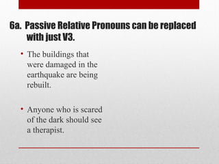 • The buildings that
were damaged in the
earthquake are being
rebuilt.
• Anyone who is scared
of the dark should see
a therapist.
6a. Passive Relative Pronouns can be replaced
with just V3.
 