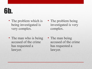 6b.
• The problem which is
being investigated is
very complex.
• The man who is being
accused of the crime
has requested a
lawyer.
• The problem being
investigated is very
complex.
• The man being
accused of the crime
has requested a
lawyer.
 