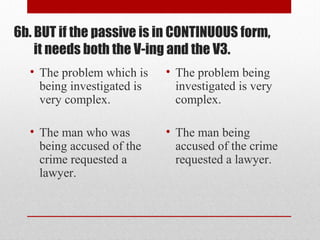 6b. BUT if the passive is in CONTINUOUS form,
it needs both the V-ing and the V3.
• The problem which is
being investigated is
very complex.
• The man who was
being accused of the
crime requested a
lawyer.
• The problem being
investigated is very
complex.
• The man being
accused of the crime
requested a lawyer.
 