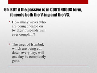 • How many wives who
are being cheated on
by their husbands will
ever complain?
• The trees of Istanbul,
which are being cut
down every day, will
one day be completely
gone.
6b. BUT if the passive is in CONTINUOUS form,
it needs both the V-ing and the V3.
 