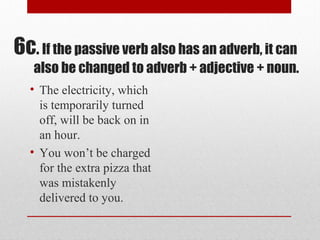 • The electricity, which
is temporarily turned
off, will be back on in
an hour.
• You won’t be charged
for the extra pizza that
was mistakenly
delivered to you.
6c. If the passive verb also has an adverb, it can
also be changed to adverb + adjective + noun.
 