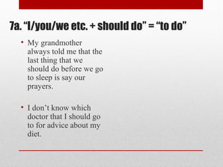 7a. “I/you/we etc. + should do” = “to do”
• My grandmother
always told me that the
last thing that we
should do before we go
to sleep is say our
prayers.
• I don’t know which
doctor that I should go
to for advice about my
diet.
 