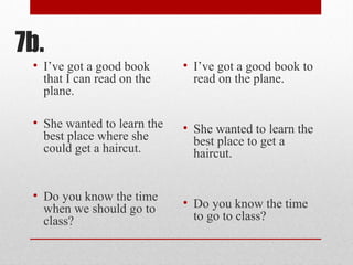 7b.
• I’ve got a good book
that I can read on the
plane.
• She wanted to learn the
best place where she
could get a haircut.
• Do you know the time
when we should go to
class?
• I’ve got a good book to
read on the plane.
• She wanted to learn the
best place to get a
haircut.
• Do you know the time
to go to class?
 