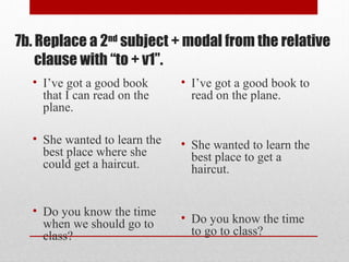 7b. Replace a 2nd
subject + modal from the relative
clause with “to + v1”.
• I’ve got a good book
that I can read on the
plane.
• She wanted to learn the
best place where she
could get a haircut.
• Do you know the time
when we should go to
class?
• I’ve got a good book to
read on the plane.
• She wanted to learn the
best place to get a
haircut.
• Do you know the time
to go to class?
 
