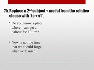 7b. Replace a 2nd
subject + modal from the relative
clause with “to + v1”.
• Do you know a place
where I can get a
haircut for 10 lira?
• Now is not the time
that we should forget
what we learned!
 