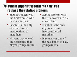 7c. With a superlative form, “to + V1” can
replace the relative pronoun.
• Sabiha Gokcen was
the first woman who
flew a war plane.
• Istanbul is the only
city that has an
intercontinental
marathon.
• Nirvana was one of
the best bands that
played grunge music.
• Sabiha Gokcen was
the first woman to fly
a war plane.
• Istanbul is the only
city to have an
intercontinental
marathon.
• Nirvana was one of
the best bands to play
grunge music.
 