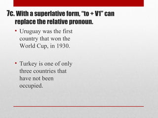 • Uruguay was the first
country that won the
World Cup, in 1930.
• Turkey is one of only
three countries that
have not been
occupied.
7c. With a superlative form, “to + V1” can
replace the relative pronoun.
 