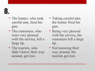 8.
• The hunter, who took
careful aim, fired his
gun.
• The customers, who
were very pleased
with the service, left a
large tip.
• The tourists, who
didn’t know their way
around, got lost.
• Taking careful aim,
the hunter fired his
gun.
• Being very pleased
with the service, the
customers left a large
tip.
• Not knowing their
way around, the
tourists got lost.
 