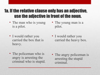1a. If the relative clause only has an adjective,
use the adjective in front of the noun.
• The man who is young
is a pilot.
• I would rather you
carried the box that is
heavy.
• The policeman who is
angry is arresting the
criminal who is stupid.
• The young man is a
pilot.
• I would rather you
carried the heavy box.
• The angry policeman is
arresting the stupid
criminal.
 