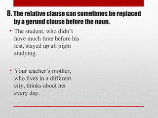 • The student, who didn’t
have much time before his
test, stayed up all night
studying.
• Your teacher’s mother,
who lives in a different
city, thinks about her
every day.
8. The relative clause can sometimes be replaced
by a gerund clause before the noun.
 