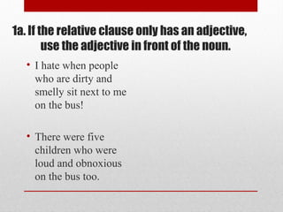 1a. If the relative clause only has an adjective,
use the adjective in front of the noun.
• I hate when people
who are dirty and
smelly sit next to me
on the bus!
• There were five
children who were
loud and obnoxious
on the bus too.
 