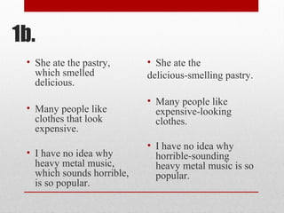 1b.
• She ate the pastry,
which smelled
delicious.
• Many people like
clothes that look
expensive.
• I have no idea why
heavy metal music,
which sounds horrible,
is so popular.
• She ate the
delicious-smelling pastry.
• Many people like
expensive-looking
clothes.
• I have no idea why
horrible-sounding
heavy metal music is so
popular.
 