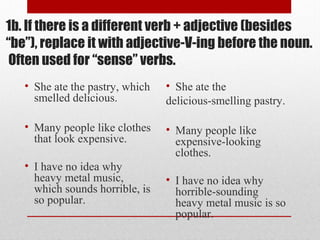 1b. If there is a different verb + adjective (besides
“be”), replace it with adjective-V-ing before the noun.
Often used for “sense” verbs.
• She ate the pastry, which
smelled delicious.
• Many people like clothes
that look expensive.
• I have no idea why
heavy metal music,
which sounds horrible, is
so popular.
• She ate the
delicious-smelling pastry.
• Many people like
expensive-looking
clothes.
• I have no idea why
horrible-sounding
heavy metal music is so
popular.
 