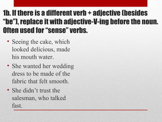 1b. If there is a different verb + adjective (besides
“be”), replace it with adjective-V-ing before the noun.
Often used for “sense” verbs.
• Seeing the cake, which
looked delicious, made
his mouth water.
• She wanted her wedding
dress to be made of the
fabric that felt smooth.
• She didn’t trust the
salesman, who talked
fast.
 