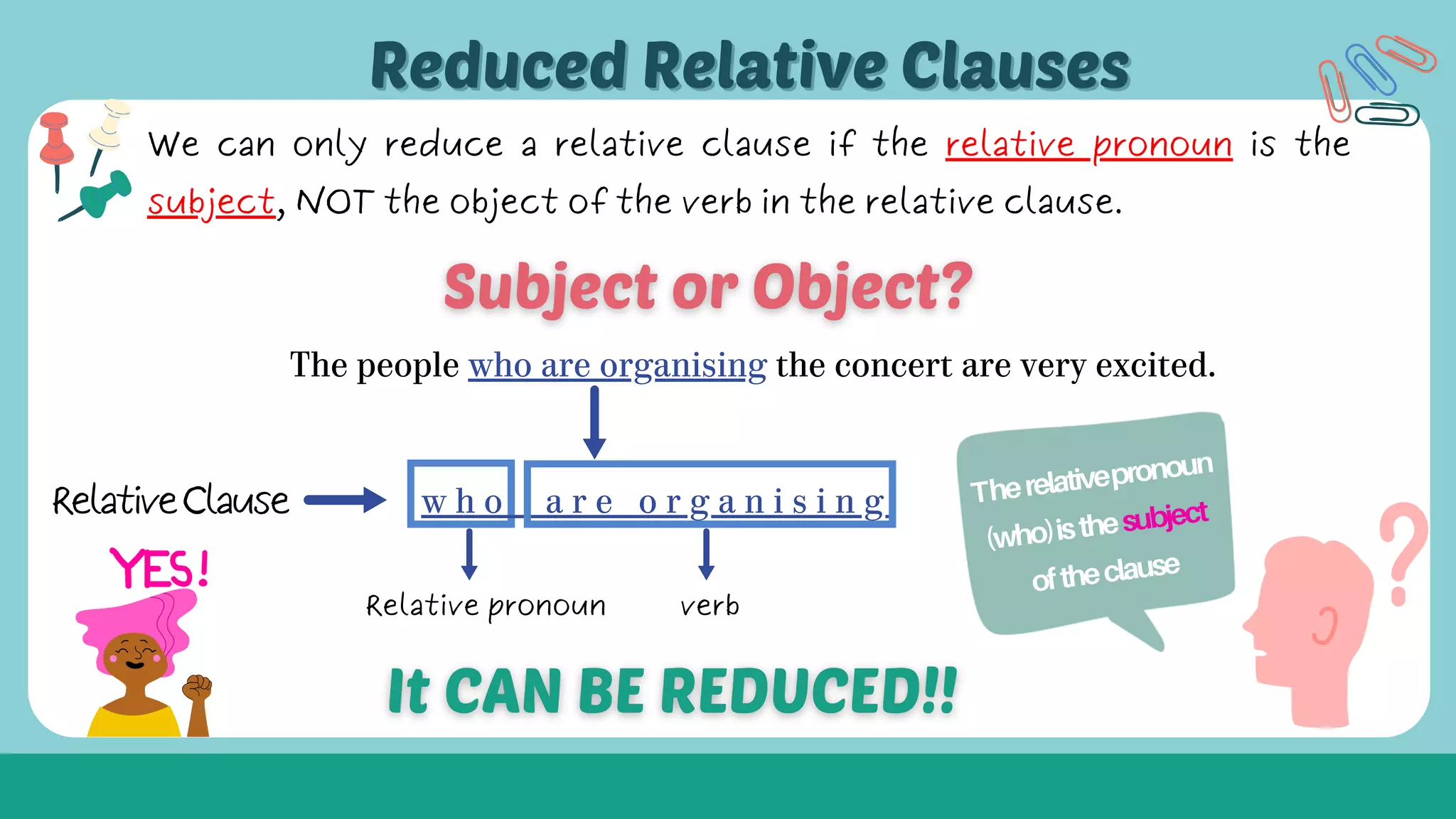 The people who are organising the concert are very excited.
w h o a r e o r g a n i s i n g
Relative pronoun verb
Therelativepronoun
(who)isthesubject
oftheclause
Reduced Relative Clauses
Reduced Relative Clauses
We can only reduce a relative clause if the relative pronoun is the
subject, NOT the object of the verb in the relative clause.
RelativeClause
 