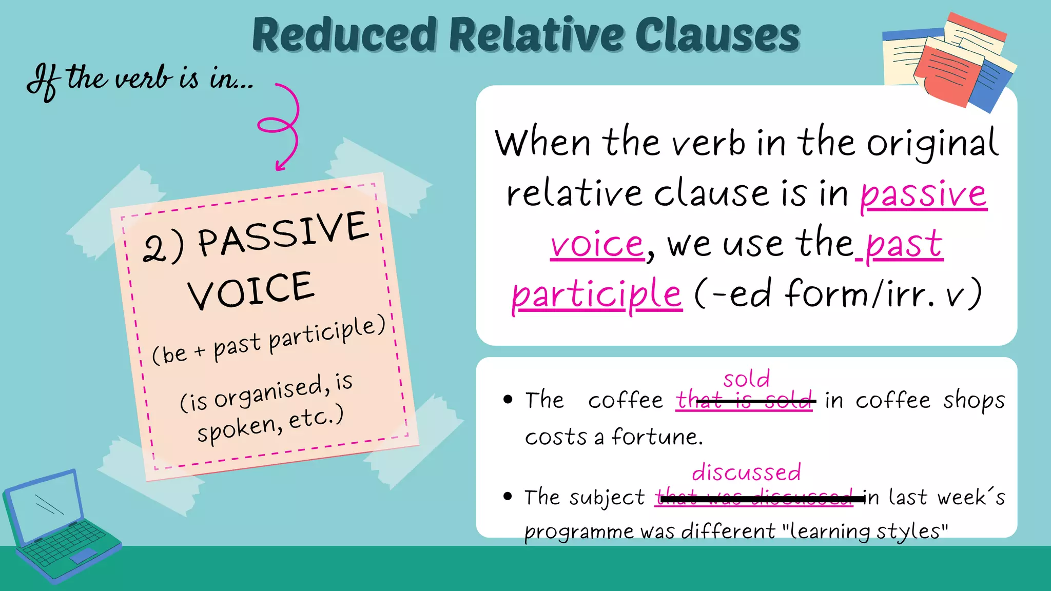 When the verb in the original
relative clause is in passive
voice, we use the past
participle (-ed form/irr. v)
The coffee that is sold in coffee shops
costs a fortune.
If the verb is in...
Reduced Relative Clauses
Reduced Relative Clauses
sold
The subject that was discussed in last week´s
programme was different "learning styles"
discussed
2) PASSIVE
VOICE
(is organised, is
spoken, etc.)
(be + past participle)
 