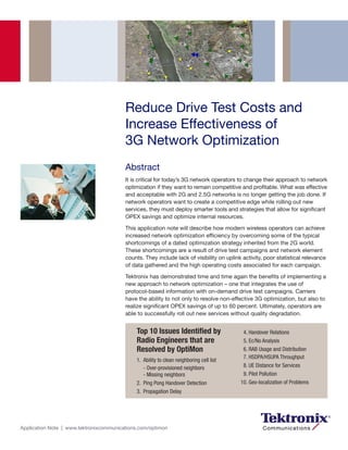Reduce Drive Test Costs and
                                         Increase Effectiveness of
                                         3G Network Optimization
                                         Abstract
                                         It is critical for today’s 3G network operators to change their approach to network
                                         optimization if they want to remain competitive and profitable. What was effective
                                         and acceptable with 2G and 2.5G networks is no longer getting the job done. If
                                         network operators want to create a competitive edge while rolling out new
                                         services, they must deploy smarter tools and strategies that allow for significant
                                         OPEX savings and optimize internal resources.

                                         This application note will describe how modern wireless operators can achieve
                                         increased network optimization efficiency by overcoming some of the typical
                                         shortcomings of a dated optimization strategy inherited from the 2G world.
                                         These shortcomings are a result of drive test campaigns and network element
                                         counts. They include lack of visibility on uplink activity, poor statistical relevance
                                         of data gathered and the high operating costs associated for each campaign.

                                         Tektronix has demonstrated time and time again the benefits of implementing a
                                         new approach to network optimization – one that integrates the use of
                                         protocol-based information with on-demand drive test campaigns. Carriers
                                         have the ability to not only to resolve non-effective 3G optimization, but also to
                                         realize significant OPEX savings of up to 60 percent. Ultimately, operators are
                                         able to successfully roll out new services without quality degradation.


                                             Top 10 Issues Identified by                   4. Handover Relations
                                             Radio Engineers that are                      5. Ec/No Analysis
                                             Resolved by OptiMon                           6. RAB Usage and Distribution
                                                                                           7. HSDPA/HSUPA Throughput
                                             1. Ability to clean neighboring cell list
                                                - Over-provisioned neighbors               8. UE Distance for Services
                                                - Missing neighbors                        9. Pilot Pollution
                                             2. Ping Pong Handover Detection              10. Geo-localization of Problems
                                             3. Propagation Delay




Application Note | www.tektronixcommunications.com/optimon
 
