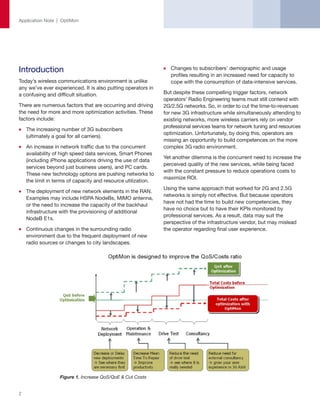 Application Note | OptiMon




Introduction                                                      Changes to subscribers’ demographic and usage
                                                                  profiles resulting in an increased need for capacity to
Today’s wireless communications environment is unlike             cope with the consumption of data-intensive services.
any we’ve ever experienced. It is also putting operators in
a confusing and difficult situation.                           But despite these compelling trigger factors, network
                                                               operators’ Radio Engineering teams must still contend with
There are numerous factors that are occurring and driving      2G/2.5G networks. So, in order to cut the time-to-revenues
the need for more and more optimization activities. These      for new 3G infrastructure while simultaneously attending to
factors include:                                               existing networks, more wireless carriers rely on vendor
                                                               professional services teams for network tuning and resources
    The increasing number of 3G subscribers
                                                               optimization. Unfortunately, by doing this, operators are
    (ultimately a goal for all carriers).
                                                               missing an opportunity to build competences on the more
    An increase in network traffic due to the concurrent       complex 3G radio environment.
    availability of high speed data services, Smart Phones
                                                               Yet another dilemma is the concurrent need to increase the
    (including iPhone applications driving the use of data
                                                               perceived quality of the new services, while being faced
    services beyond just business users), and PC cards.
                                                               with the constant pressure to reduce operations costs to
    These new technology options are pushing networks to
                                                               maximize ROI.
    the limit in terms of capacity and resource utilization.
                                                               Using the same approach that worked for 2G and 2.5G
    The deployment of new network elements in the RAN.
                                                               networks is simply not effective. But because operators
    Examples may include HSPA NodeBs, MIMO antenna,
                                                               have not had the time to build new competencies, they
    or the need to increase the capacity of the backhaul
                                                               have no choice but to have their KPIs monitored by
    infrastructure with the provisioning of additional
                                                               professional services. As a result, data may suit the
    NodeB E1s.
                                                               perspective of the infrastructure vendor, but may mislead
    Continuous changes in the surrounding radio                the operator regarding final user experience.
    environment due to the frequent deployment of new
    radio sources or changes to city landscapes.




                  Figure 1. Increase QoS/QoE & Cut Costs


2
 