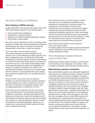 Application Note | OptiMon




Why Drive Testing is not Effective                                 Drive testing can only use limited types of mobiles
                                                                   There are only a few mobile terminals (ME) that are
                                                                   available and compatible with drive test systems. The
Drive Testing in UMTS networks
                                                                   consequence of this limitation is that drive test
As discussed earlier, drive tests are still widely used by 3G      measurements can only apply to a few types of mobiles,
UMTS optimization engineers for the following tasks:               subsequently ignoring the performance of all the other
    Network performance assessment                                 models that subscribers really do use. When we consider
    Identification of network problems                             that end-to-end service performance (end user perceived
    Validation of the effects of applied optimization changes      performance) will vary with each terminal module, it is easy
    Root problem cause analysis                                    to understand why drive testing is not relevant when
                                                                   measuring end-to-end performance-of-services.
But in fact, the only activities for which drive testing is well
suited for is Problem Root Causes Analysis and Competitive         Drive testing in 3G networks cannot properly
Benchmarking. The reason lies mainly in the following              cover new usage profiles
characteristics of drive test vs. other test methods:              In-building (office and home) usage is growing dramatically
                                                                   due the availability of new services and the success of
Drive Test data is severely under-sampled                          wireless broadband bundles.
This under-sampling occurs both in spatial and time
domains. Even in most detailed drive testing scenario, the         The Unnecessary Deployment and
data is collected only from a small fraction of the system
coverage area. In the time domain, the data is only collected
                                                                   Costs of Drive Test
in a small time interval that usually does not correspond to       What follows are three specific situations in which the use
the system busy hour. This severe under-sampling raises            of drive testing can be misleading, if not useless. These
issues regarding statistical validity and repeatability. For       are based on standard routine activities and typical issues.
example, if a problem is detected, how certain is the
operator that this problem will also occur for other mobile        Reproducing customer complaints
phones? Likewise, it is quite possible that many mobiles           Many trouble tickets assigned to an optimization department
may experience a problem that is not sampled during the            today require drive testing to reproduce a specific behavior
drive test.                                                        or condition related to customer complaints. The typical
                                                                   wireless operator receives approximately 20 trouble tickets
Drive test data only monitors the Uu interface
                                                                   per 100,000 subscribers each month. The first metric to
Therefore, all network problems that manifest themselves
                                                                   determine is whether or not the time and effort required to
on other interfaces are usually not visible from the drive
                                                                   investigate trouble tickets are producing any results. A
test data. For example, it is impossible to detect radio
                                                                   significant example is when the operator must investigate
coverage problems due to interference in the UL.
                                                                   complaints related to frequently dropped calls with large
Drive testing is very expensive and time consuming                 gaps between access areas – probably overshooting. This
In fact, drive testing is the most expensive test method           issue is very hard to detect because of the low statistical
available for optimization. Although automated drive test          sampling that is provided. Drive testing (and in this case
systems were introduced to reduce the operating cost of            the entire campaign) will be not only OPEX-intensive, but
drive testing, their practical value is limited. This is because   also useless when compared with the information that
their operation in public transportation vehicles is usually       could be gathered using a solution that provides full visibility
constrained by very limited geographic areas (e.g. bus             of network data. With complete visibility, the operator will
routes). Also, compared to other test methods, the total           be able to measure the performance of each call from
cost of ownership is still high.                                   every mobile at the NodeB level. The operator will also
                                                                   have the ability to spot events, performance indicators and
                                                                   trends.



4
 