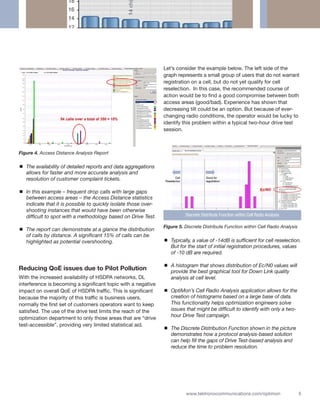 Let’s consider the example below. The left side of the
                                                                 graph represents a small group of users that do not warrant
                                                                 registration on a cell, but do not yet qualify for cell
                                                                 reselection. In this case, the recommended course of
                                                                 action would be to find a good compromise between both
                                                                 access areas (good/bad). Experience has shown that
                                                                 decreasing tilt could be an option. But because of ever-
                                                                 changing radio conditions, the operator would be lucky to
                                                                 identify this problem within a typical two-hour drive test
                                                                 session.



Figure 4. Access Distance Analysis Report

   The availability of detailed reports and data aggregations
   allows for faster and more accurate analysis and
   resolution of customer complaint tickets.

   In this example – frequent drop calls with large gaps
   between access areas – the Access Distance statistics
   indicate that it is possible to quickly isolate those over-
   shooting instances that would have been otherwise
   difficult to spot with a methodology based on Drive Test.               Discrete Distribute Function within Cell Radio Analysis

                                                                 Figure 5. Discrete Distribute Function within Cell Radio Analysis
   The report can demonstrate at a glance the distribution
   of calls by distance. A significant 15% of calls can be
   highlighted as potential overshooting.                           Typically, a value of -14dB is sufficient for cell reselection.
                                                                    But for the start of initial registration procedures, values
                                                                    of -10 dB are required.

                                                                    A histogram that shows distribution of Ec/N0 values will
Reducing QoE issues due to Pilot Pollution                          provide the best graphical tool for Down Link quality
With the increased availability of HSDPA networks, DL               analysis at cell level.
interference is becoming a significant topic with a negative
impact on overall QoE of HSDPA traffic. This is significant         OptiMon’s Cell Radio Analysis application allows for the
because the majority of this traffic is business users,             creation of histograms based on a large base of data.
normally the first set of customers operators want to keep          This functionality helps optimization engineers solve
satisfied. The use of the drive test limits the reach of the        issues that might be difficult to identify with only a two-
                                                                    hour Drive Test campaign.
optimization department to only those areas that are “drive
test-accessible”, providing very limited statistical aid.
                                                                    The Discrete Distribution Function shown in the picture
                                                                    demonstrates how a protocol analysis-based solution
                                                                    can help fill the gaps of Drive Test-based analysis and
                                                                    reduce the time to problem resolution.




                                                                           www.tektronixcommunications.com/optimon                   5
 