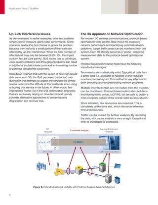 Application Note | OptiMon




Up-Link Interference Issues                                        The 3G Approach to Network Optimization
As demonstrated in earlier examples, drive test systems            For modern 3G wireless communications, protocol-based
simply cannot measure uplink radio performance. Some               optimization tools are the ideal choice for assessing
operators realize this but choose to ignore the problem            network performance and identifying potential network
because they feel only a small portion of their cells are          problems. Larger traffic areas can be monitored with one
affected by up-link interference. While the total number of        system. Each UE literally becomes a 'probe', delivering
affected cell may only be between 0.5%-1%, the impact              measurement data to the protocol-based optimization
could in fact be quite painful. QoS issues due to call drops,      system.
voice quality problems and throughput problems can result
                                                                   Protocol-based optimization tools have the following
in additional trouble tickets costs and an increasing number
                                                                   important advantages:
of potential dissatisfied customers.
                                                                   Test results are statistically valid. Typically all calls from
It has been reported that with the launch of new high speed
                                                                   a larger area (i.e., a cluster of NodeBs in one RNC) are
data services in 3G, the QoE perceived by the end user
                                                                   monitored and analyzed. This method is very effective for
during the first attempts to access the services will almost
                                                                   both detecting and troubleshooting network problems.
always determine the attitude of that customer when using
or buying that service in the future. In other words, first        Multiple interfaces that are not visible from the mobiles
impressions matter. So in the end, optimization engineers          can be monitored. Protocol-based optimization solutions
that are exclusively relying on drive test should quickly          (monitoring traffic on Iub, IuCP/PS, Iur) are able to obtain a
consider alternative approaches to prevent quality                 more complete picture of the overall radio access network.
degradation and revenue loss.
                                                                   Once installed, few resources are required. This is
                                                                   completely unlike drive test, which demands extensive
                                                                   time and resources.

                                                                   Traffic can be stored for further analysis. By recording
                                                                   the data, root cause analysis is very straight forward and
                                                                   time-to-investigate is decreased.




                     Figure 6. Extending Network visibility with Protocol Analysis-based intelligence


6
 