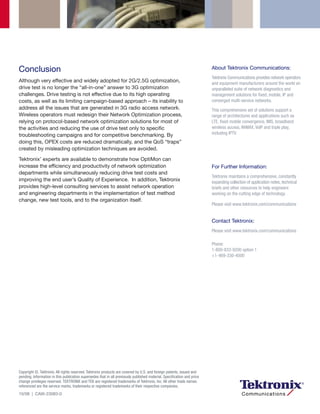 Conclusion                                                                                                               About Tektronix Communications:
                                                                                                                         Tektronix Communications provides network operators
Although very effective and widely adopted for 2G/2.5G optimization,                                                     and equipment manufacturers around the world an
drive test is no longer the “all-in-one” answer to 3G optimization                                                       unparalleled suite of network diagnostics and
challenges. Drive testing is not effective due to its high operating                                                     management solutions for fixed, mobile, IP and
costs, as well as its limiting campaign-based approach – its inability to                                                converged multi-service networks.
address all the issues that are generated in 3G radio access network.                                                    This comprehensive set of solutions support a
Wireless operators must redesign their Network Optimization process,                                                     range of architectures and applications such as
relying on protocol-based network optimization solutions for most of                                                     LTE, fixed mobile convergence, IMS, broadband
the activities and reducing the use of drive test only to specific                                                       wireless access, WiMAX, VoIP and triple play,
troubleshooting campaigns and for competitive benchmarking. By                                                           including IPTV.
doing this, OPEX costs are reduced dramatically, and the QoS “traps”
created by misleading optimization techniques are avoided.

Tektronix’ experts are available to demonstrate how OptiMon can
increase the efficiency and productivity of network optimization                                                         For Further Information:
departments while simultaneously reducing drive test costs and
                                                                                                                         Tektronix maintains a comprehensive, constantly
improving the end user’s Quality of Experience. In addition, Tektronix                                                   expanding collection of application notes, technical
provides high-level consulting services to assist network operation                                                      briefs and other resources to help engineers
and engineering departments in the implementation of test method                                                         working on the cutting edge of technology.
change, new test tools, and to the organization itself.
                                                                                                                         Please visit www.tektronix.com/communications


                                                                                                                         Contact Tektronix:
                                                                                                                         Please visit www.tektronix.com/communications

                                                                                                                         Phone:
                                                                                                                         1-800-833-9200 option 1
                                                                                                                         +1-469-330-4000




Copyright ©, Tektronix. All rights reserved. Tektronix products are covered by U.S. and foreign patents, issued and
pending. Information in this publication supersedes that in all previously published material. Specification and price
change privileges reserved. TEKTRONIX and TEK are registered trademarks of Tektronix, Inc. All other trade names
referenced are the service marks, trademarks or registered trademarks of their respective companies.
10/08 | CAW-23083-0
 