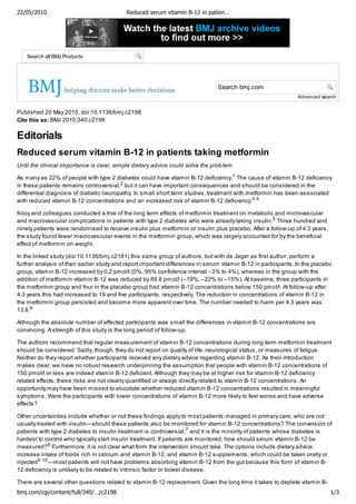 22/05/2010                                 Reduced serum vitamin B-12 in patien…




  Search
    Search all BMJ Products




                                                                               Search
                                                                                Search bmj.com
                                                                                                                Advanced search


Published 20 May 2010, doi:10.1136/bmj.c2198
Cite this as: BMJ 2010;340:c2198

Editorials
Reduced serum vitamin B-12 in patients taking metformin
Until the clinical importance is clear, simple dietary advice could solve the prob lem

As many as 22% of people with type 2 diabetes could have vitamin B-12 deficiency.1 The cause of vitamin B-12 deficiency
in these patients remains controversial,2 but it can have important consequences and should be considered in the
differential diagnosis of diabetic neuropathy. In small short term studies, treatment with metformin has been associated
with reduced vitamin B-12 concentrations and an increased risk of vitamin B-12 deficiency.3 4

Kooy and colleagues conducted a trial of the long term effects of metformin treatment on metabolic and microvascular
and macrovascular complications in patients with type 2 diabetes who were already taking insulin.5 Three hundred and
ninety patients were randomised to receive insulin plus metformin or insulin plus placebo. After a follow-up of 4.3 years,
the study found fewer macrovascular events in the metformin group, which was largely accounted for by the beneficial
effect of metformin on weight.

In the linked study (doi:10.1136/bmj.c2181) this same group of authors, but with de Jager as first author, perform a
further analysis of their earlier study and report important differences in serum vitamin B-12 in participants. In the placebo
group, vitamin B-12 increased by 0.2 pmol/l (0%, 95% confidence interval –3% to 4%), whereas in the group with the
addition of metformin vitamin B-12 was reduced by 89.8 pmol/l (–19%, –22% to –15%). At baseline, three participants in
the metformin group and four in the placebo group had vitamin B-12 concentrations below 150 pmol/l. At follow-up after
4.3 years this had increased to 19 and five participants, respectively. The reduction in concentrations of vitamin B-12 in
the metformin group persisted and become more apparent over time. The number needed to harm per 4.3 years was
13.8.6

Although the absolute number of affected participants was small the differences in vitamin B-12 concentrations are
convincing. A strength of this study is the long period of follow-up.

The authors recommend that regular measurement of vitamin B-12 concentrations during long term metformin treatment
should be considered. Sadly, though, they do not report on quality of life, neurological status, or measures of fatigue.
Neither do they report whether participants received any dietary advice regarding vitamin B-12. As their introduction
makes clear, we have no robust research underpinning the assumption that people with vitamin B-12 concentrations of
150 pmol/l or less are indeed vitamin B-12 deficient. Although they may be at higher risk for vitamin B-12 deficiency
related effects, these risks are not clearly quantified or always directly related to vitamin B-12 concentrations. An
opportunity may have been missed to elucidate whether reduced vitamin B-12 concentrations resulted in meaningful
symptoms. Were the participants with lower concentrations of vitamin B-12 more likely to feel worse and have adverse
effects?

Other uncertainties include whether or not these findings apply to most patients managed in primary care, who are not
usually treated with insulin—should these patients also be monitored for vitamin B-12 concentrations? The conversion of
patients with type 2 diabetes to insulin treatment is controversial,7 and it is the minority of patients whose diabetes is
hardest to control who typically start insulin treatment. If patients are monitored, how should serum vitamin B-12 be
measured? 8 Furthermore, it is not clear what form the intervention should take. The options include dietary advice;
increase intake of foods rich in calcium and vitamin B-12; and vitamin B-12 supplements, which could be taken orally or
injected 9 10 —most patients will not have problems absorbing vitamin B-12 from the gut because this form of vitamin B-
12 deficiency is unlikely to be related to intrinsic factor or bowel disease.

There are several other questions related to vitamin B-12 replacement. Given the long time it takes to deplete vitamin B-
bmj.com/cgi/content/full/340/…/c2198                                                                                         1/3
 
