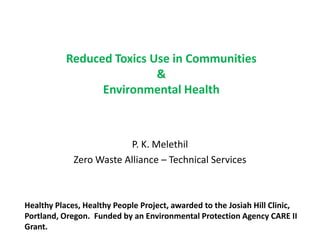 Reduced Toxics Use in Communities
&
Environmental Health

P. K. Melethil
Zero Waste Alliance – Technical Services

Healthy Places, Healthy People Project, awarded to the Josiah Hill Clinic,
Portland, Oregon. Funded by an Environmental Protection Agency CARE II
Grant.

 