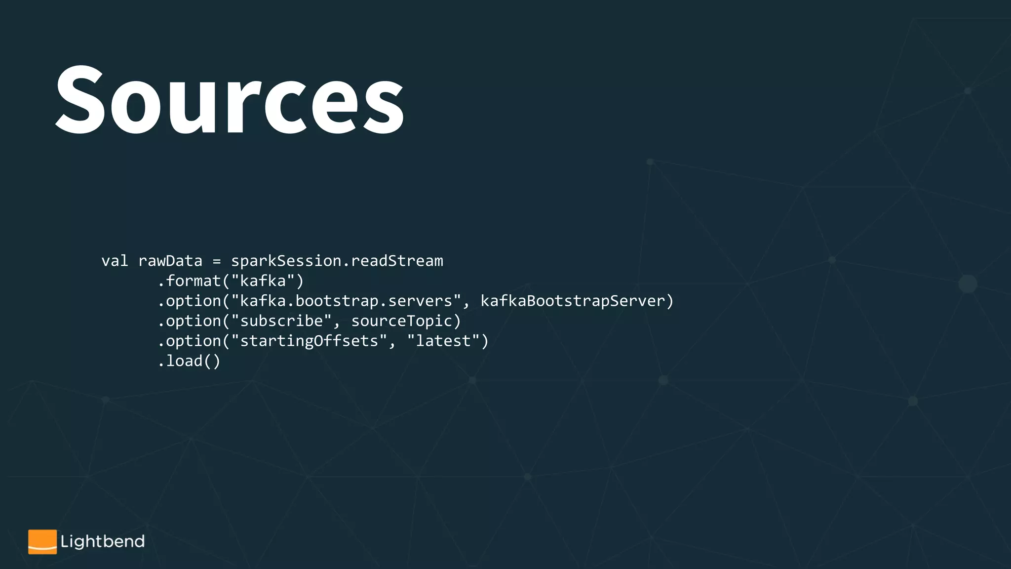 val rawData = sparkSession.readStream
.format("kafka")
.option("kafka.bootstrap.servers", kafkaBootstrapServer)
.option("subscribe", sourceTopic)
.option("startingOffsets", "latest")
.load()
Sources
 