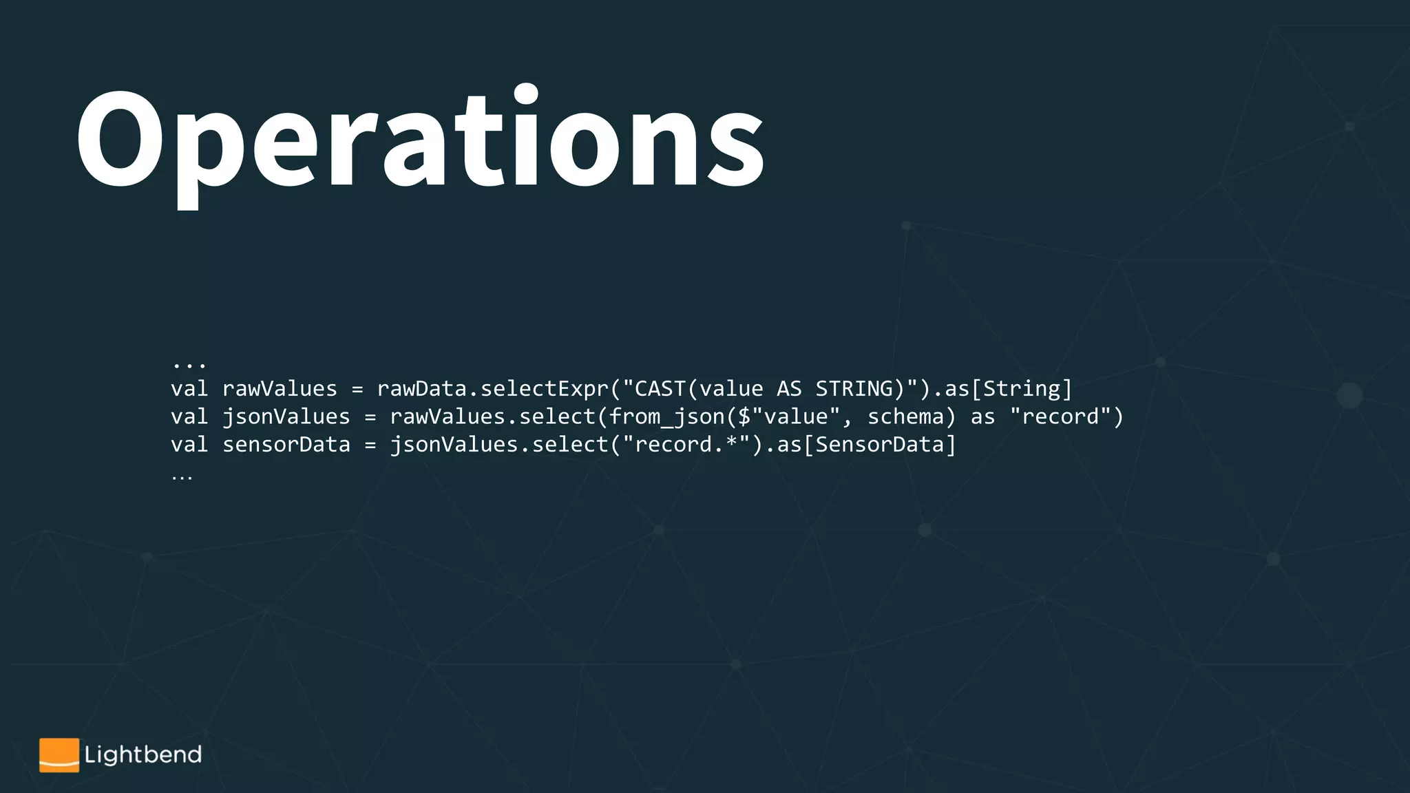 Operations
...
val rawValues = rawData.selectExpr("CAST(value AS STRING)").as[String]
val jsonValues = rawValues.select(from_json($"value", schema) as "record")
val sensorData = jsonValues.select("record.*").as[SensorData]
…
 