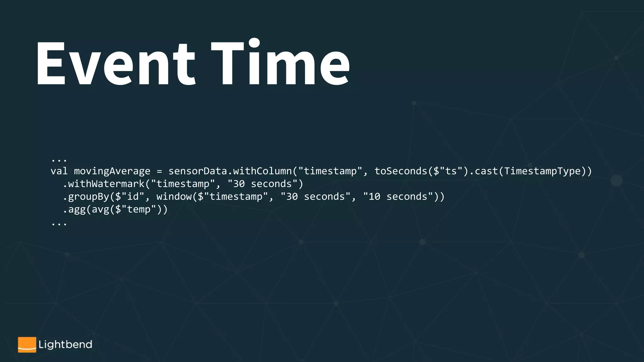 Event Time
...
val movingAverage = sensorData.withColumn("timestamp", toSeconds($"ts").cast(TimestampType))
.withWatermark("timestamp", "30 seconds")
.groupBy($"id", window($"timestamp", "30 seconds", "10 seconds"))
.agg(avg($"temp"))
...
 