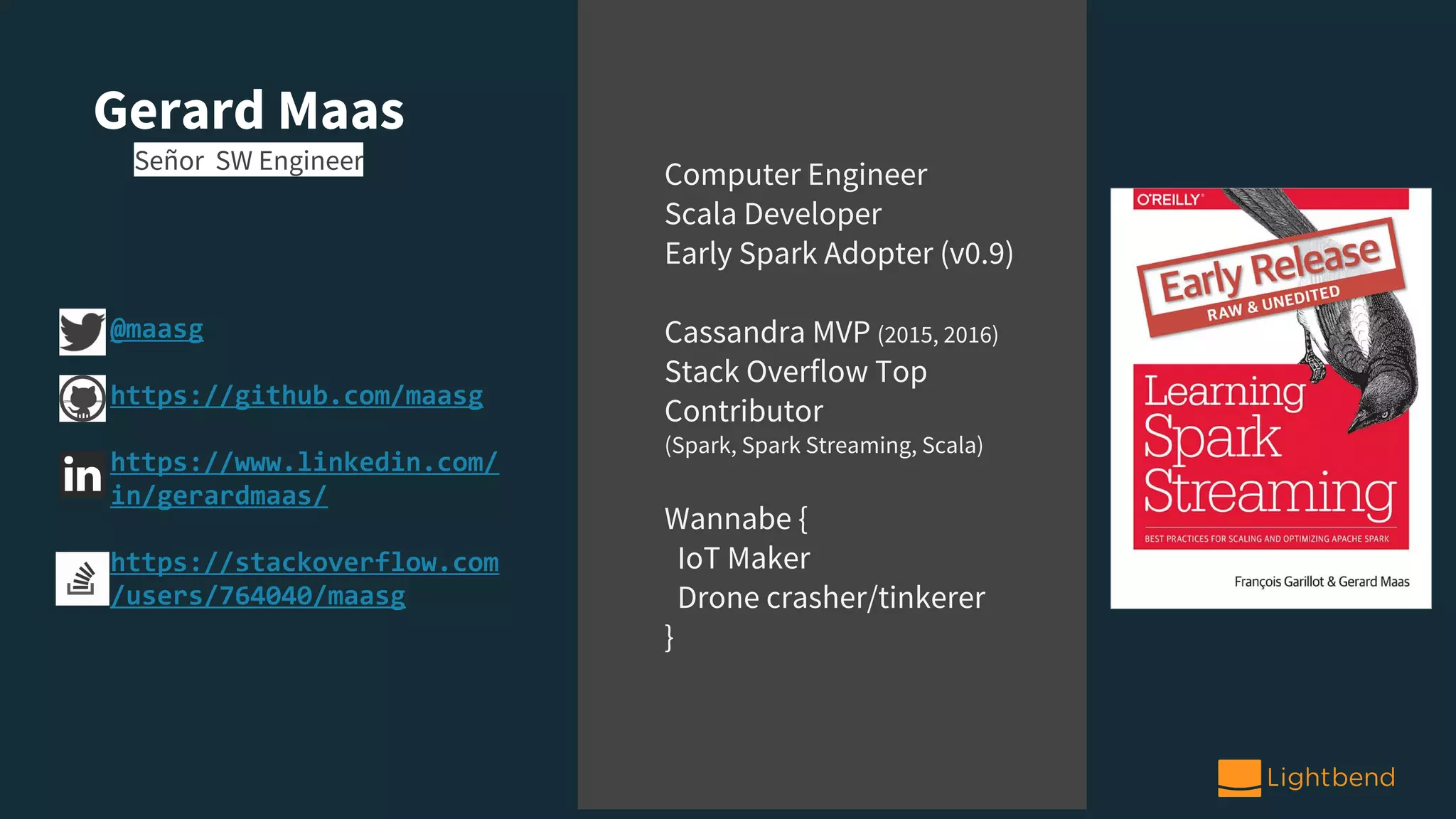 Gerard Maas
Señor SW Engineer
Computer Engineer
Scala Developer
Early Spark Adopter (v0.9)
Cassandra MVP (2015, 2016)
Stack Overflow Top
Contributor
(Spark, Spark Streaming, Scala)
Wannabe {
IoT Maker
Drone crasher/tinkerer
}
@maasg
https://github.com/maasg
https://www.linkedin.com/
in/gerardmaas/
https://stackoverflow.com
/users/764040/maasg
 