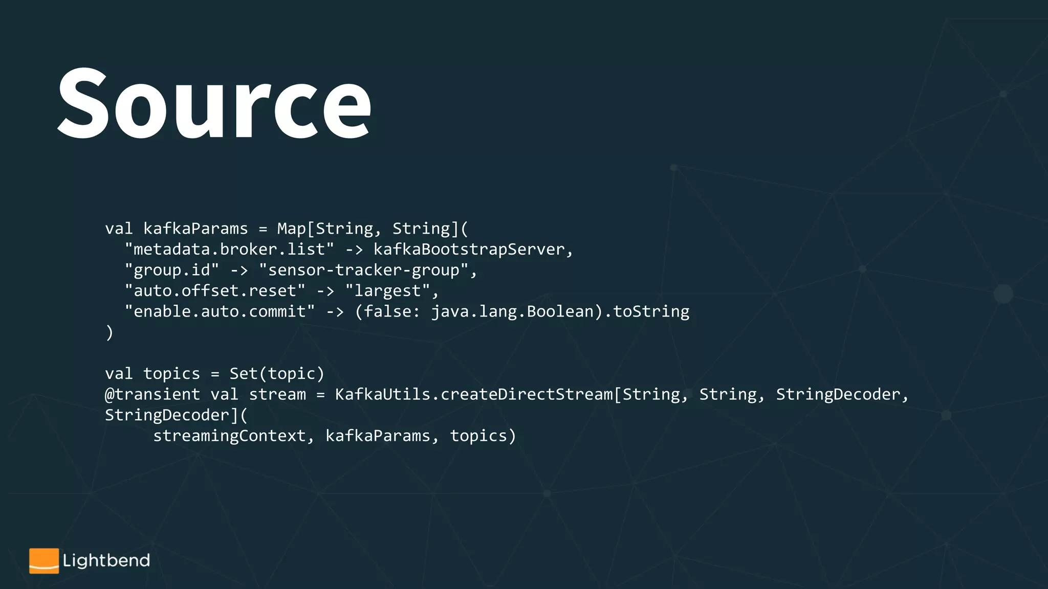 val kafkaParams = Map[String, String](
"metadata.broker.list" -> kafkaBootstrapServer,
"group.id" -> "sensor-tracker-group",
"auto.offset.reset" -> "largest",
"enable.auto.commit" -> (false: java.lang.Boolean).toString
)
val topics = Set(topic)
@transient val stream = KafkaUtils.createDirectStream[String, String, StringDecoder,
StringDecoder](
streamingContext, kafkaParams, topics)
Source
 