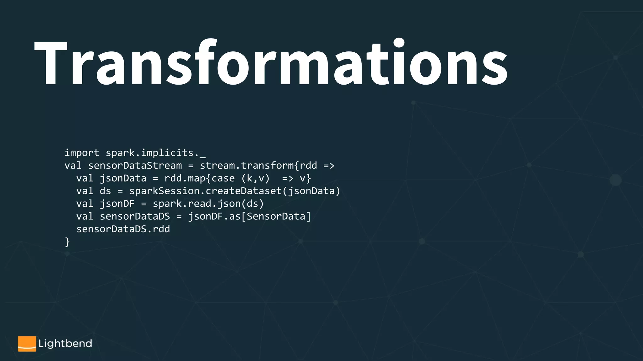 import spark.implicits._
val sensorDataStream = stream.transform{rdd =>
val jsonData = rdd.map{case (k,v) => v}
val ds = sparkSession.createDataset(jsonData)
val jsonDF = spark.read.json(ds)
val sensorDataDS = jsonDF.as[SensorData]
sensorDataDS.rdd
}
Transformations
 