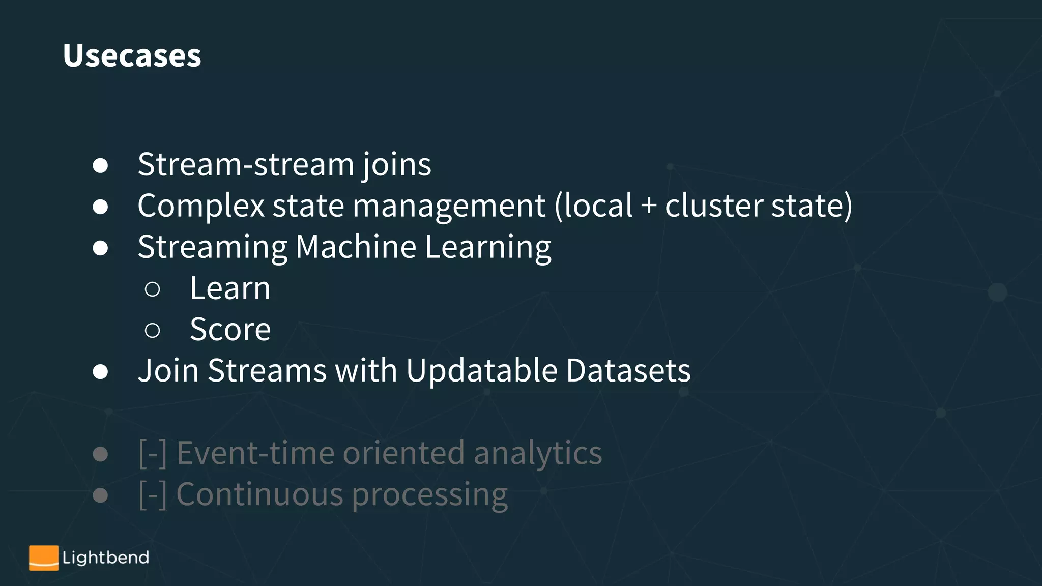 Usecases
● Stream-stream joins
● Complex state management (local + cluster state)
● Streaming Machine Learning
○ Learn
○ Score
● Join Streams with Updatable Datasets
● [-] Event-time oriented analytics
● [-] Continuous processing
 