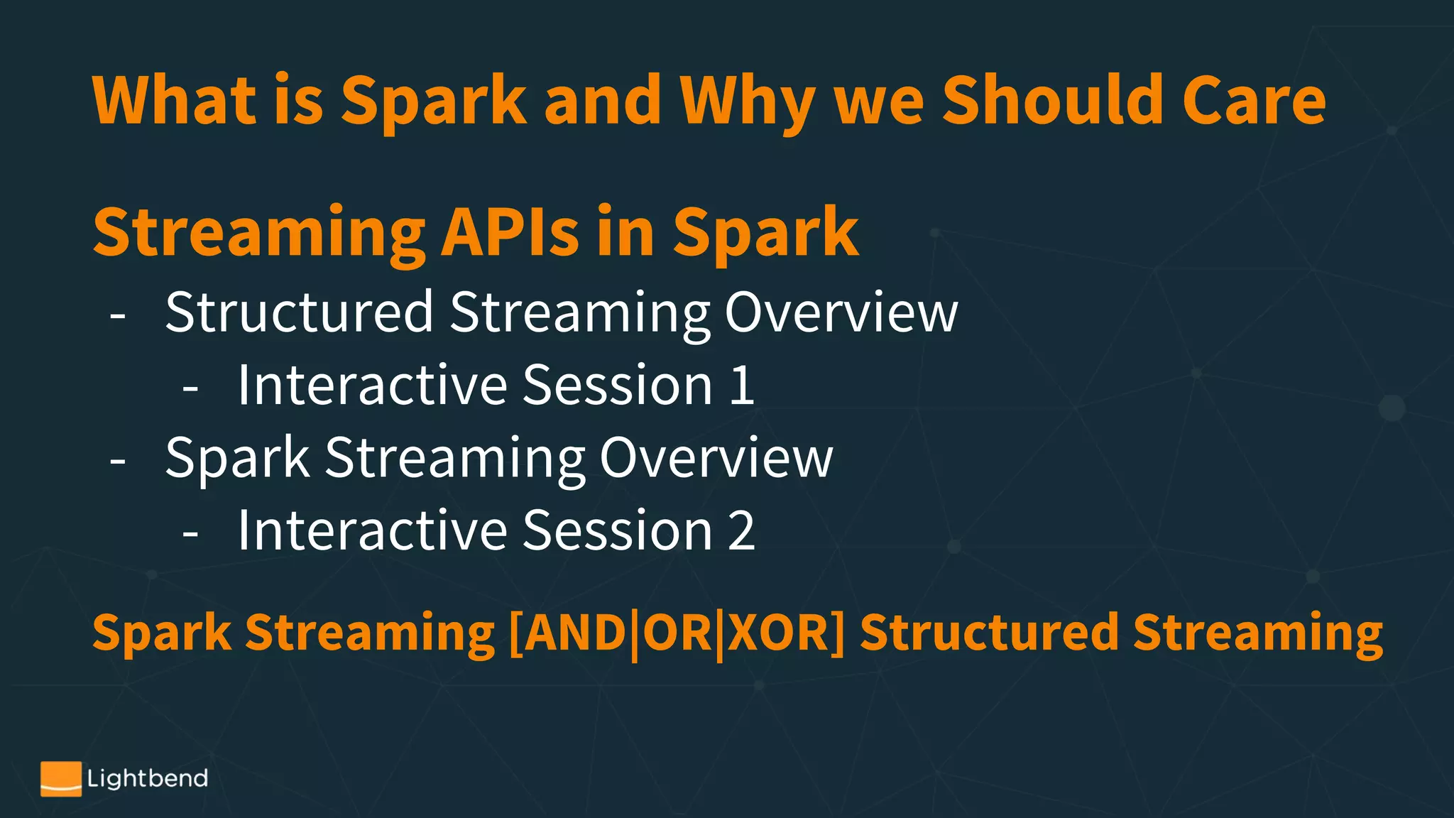 What is Spark and Why we Should Care
Streaming APIs in Spark
- Structured Streaming Overview
- Interactive Session 1
- Spark Streaming Overview
- Interactive Session 2
Spark Streaming [AND|OR|XOR] Structured Streaming
 