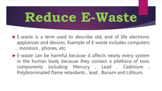 Reduce E-Waste
 E-waste is a term used to describe old, end of life electronic
appliances and devices. Example of E-waste includes computers
, monitors , phones, etc.
 E-waste can be harmful because it affects nearly every system
in the human body because they contain a plethora of toxic
components including Mercury , Lead , Cadmium ,
Polybrominated flame retardants , lead , Barium and Lithium.
 