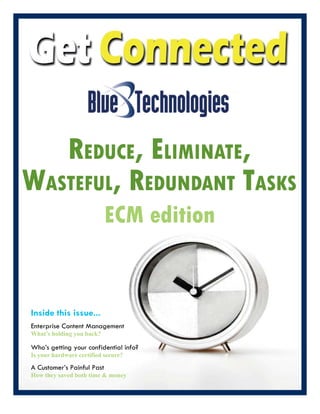 REDUCE, ELImINaTE,
waSTEfUL, REDUNDaNT TaSKS
                            ECM edition


Inside this issue...
Enterprise Content Management
What’s holding you back?

Who’s getting your confidential info?
Is your hardware certified secure?

A Customer’s Painful Past
How they saved both time & money
 