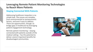 © Health Catalyst. Confidential and Proprietary.
Leveraging Remote Patient Monitoring Technologies
to Reach More Patients
Addressing healthcare inequities is no
simple task. The causes are complex,
from environmental to socioeconomic
factors, and aren’t easy to address.
There are opportunities, though, to
bridge gaps in healthcare by leveraging
patient engagement technology.
Remote patient monitoring – staying
connected with patients outside of the
medical setting – has the potential to
deliver several important benefits for
disadvantaged communities.
Staying Connected With Patients
 